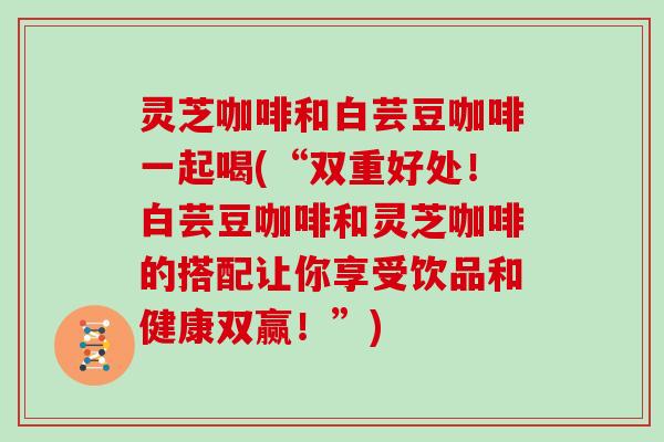 灵芝咖啡和白芸豆咖啡一起喝(“双重好处！白芸豆咖啡和灵芝咖啡的搭配让你享受饮品和健康双赢！”)