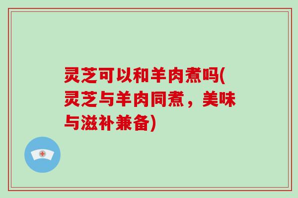 灵芝可以和羊肉煮吗(灵芝与羊肉同煮，美味与滋补兼备)