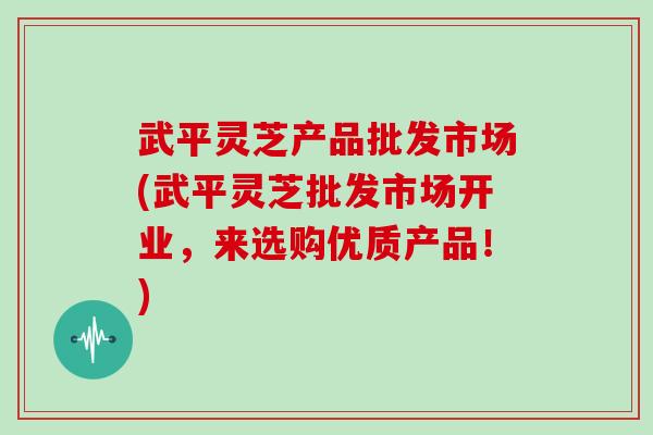 武平灵芝产品批发市场(武平灵芝批发市场开业，来选购优质产品！)