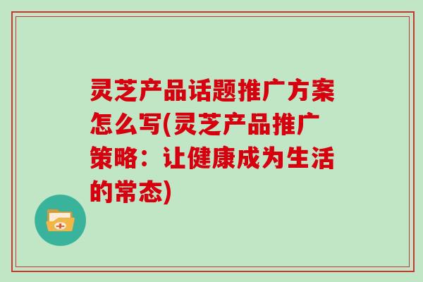 灵芝产品话题推广方案怎么写(灵芝产品推广策略：让健康成为生活的常态)