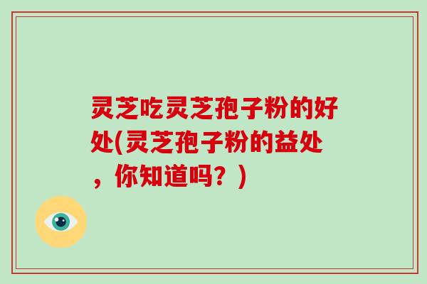 灵芝吃灵芝孢子粉的好处(灵芝孢子粉的益处，你知道吗？)