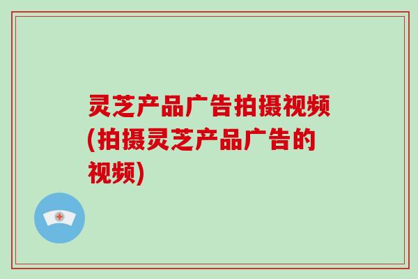 灵芝产品广告拍摄视频(拍摄灵芝产品广告的视频)