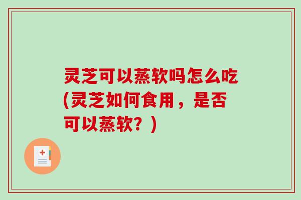 灵芝可以蒸软吗怎么吃(灵芝如何食用，是否可以蒸软？)