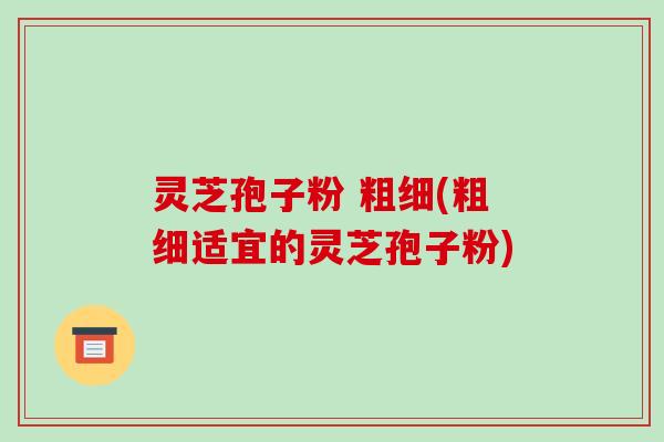 灵芝孢子粉 粗细(粗细适宜的灵芝孢子粉)