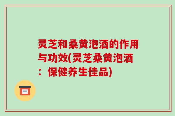 灵芝和桑黄泡酒的作用与功效(灵芝桑黄泡酒：保健养生佳品)