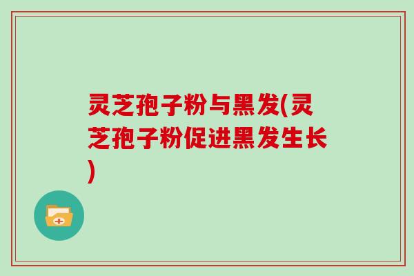 灵芝孢子粉与黑发(灵芝孢子粉促进黑发生长)