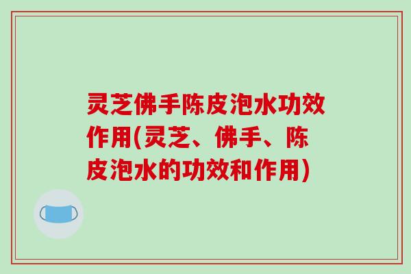 灵芝佛手陈皮泡水功效作用(灵芝、佛手、陈皮泡水的功效和作用)
