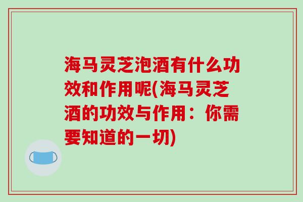 海马灵芝泡酒有什么功效和作用呢(海马灵芝酒的功效与作用：你需要知道的一切)