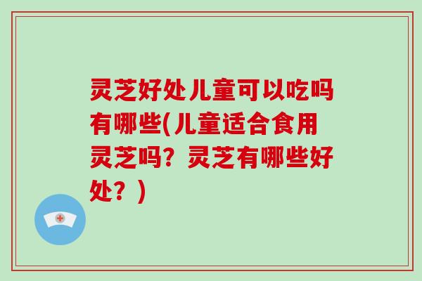 灵芝好处儿童可以吃吗有哪些(儿童适合食用灵芝吗？灵芝有哪些好处？)