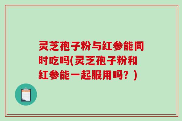 灵芝孢子粉与红参能同时吃吗(灵芝孢子粉和红参能一起服用吗？)