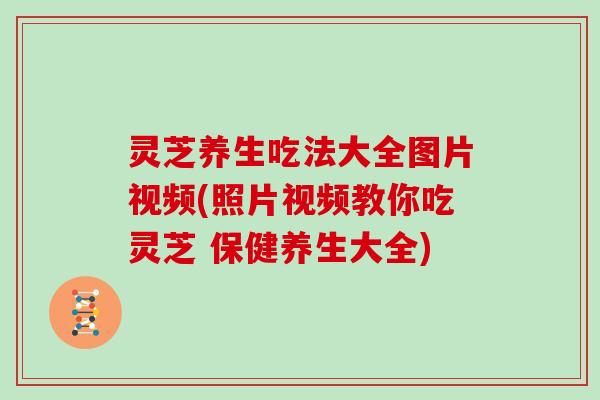 灵芝养生吃法大全图片视频(照片视频教你吃灵芝 保健养生大全)