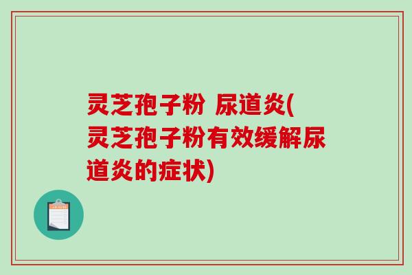 灵芝孢子粉 尿道炎(灵芝孢子粉有效缓解尿道炎的症状)