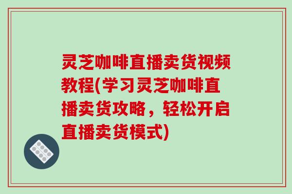 灵芝咖啡直播卖货视频教程(学习灵芝咖啡直播卖货攻略，轻松开启直播卖货模式)