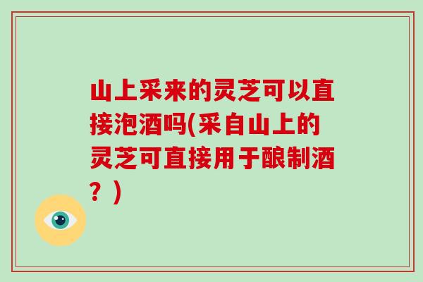 山上采来的灵芝可以直接泡酒吗(采自山上的灵芝可直接用于酿制酒？)