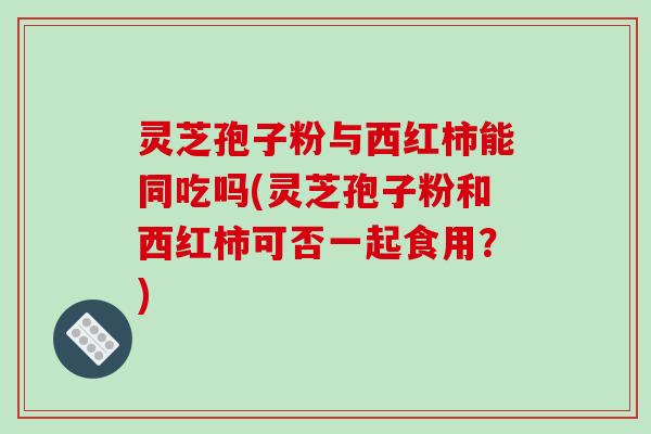 灵芝孢子粉与西红柿能同吃吗(灵芝孢子粉和西红柿可否一起食用？)