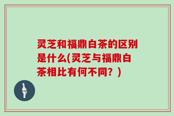 灵芝和福鼎白茶的区别是什么(灵芝与福鼎白茶相比有何不同？)