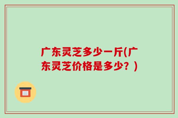 广东灵芝多少一斤(广东灵芝价格是多少？)