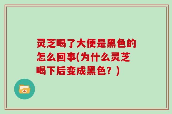 灵芝喝了大便是黑色的怎么回事(为什么灵芝喝下后变成黑色？)