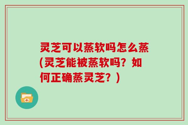 灵芝可以蒸软吗怎么蒸(灵芝能被蒸软吗？如何正确蒸灵芝？)