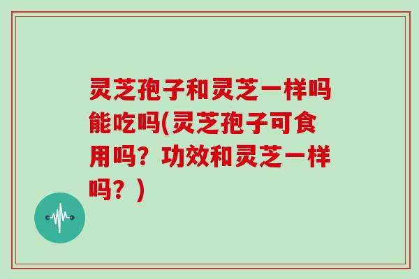灵芝孢子和灵芝一样吗能吃吗(灵芝孢子可食用吗？功效和灵芝一样吗？)
