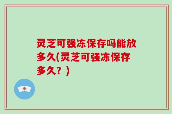 灵芝可强冻保存吗能放多久(灵芝可强冻保存多久？)