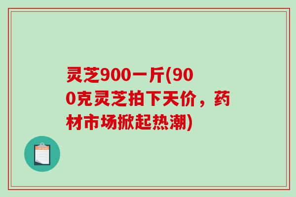 灵芝900一斤(900克灵芝拍下天价，药材市场掀起热潮)