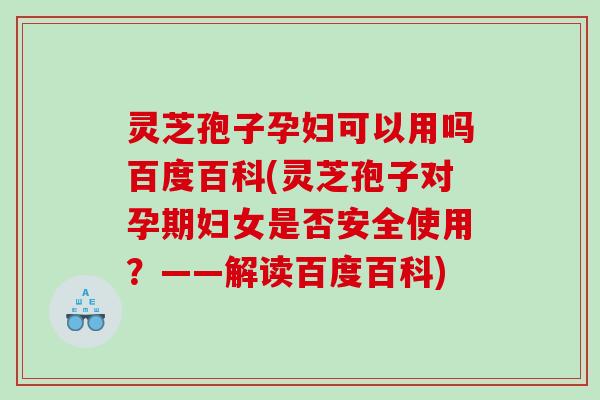 灵芝孢子孕妇可以用吗百度百科(灵芝孢子对孕期妇女是否安全使用？——解读百度百科)