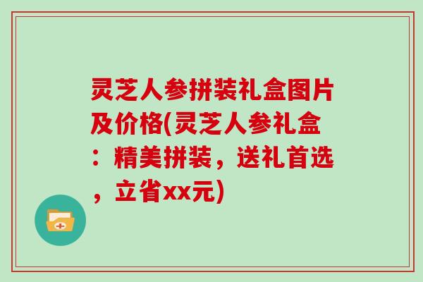 灵芝人参拼装礼盒图片及价格(灵芝人参礼盒：精美拼装，送礼首选，立省xx元)