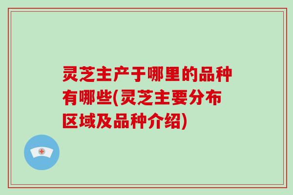 灵芝主产于哪里的品种有哪些(灵芝主要分布区域及品种介绍)