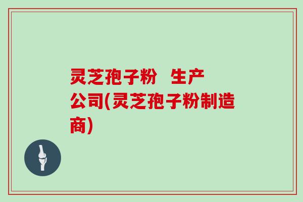 灵芝孢子粉  生产 公司(灵芝孢子粉制造商)