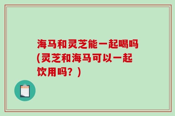 海马和灵芝能一起喝吗(灵芝和海马可以一起饮用吗？)