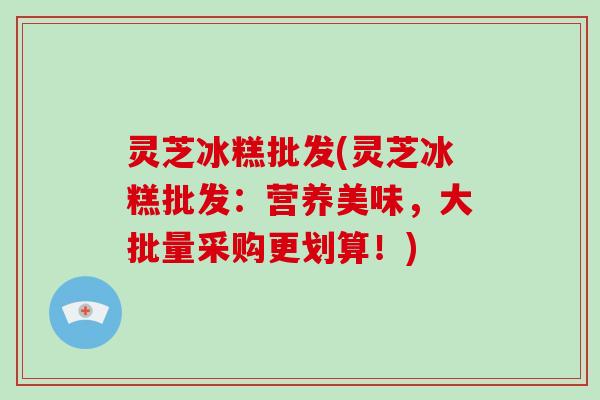 灵芝冰糕批发(灵芝冰糕批发：营养美味，大批量采购更划算！)