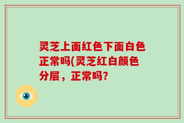 灵芝上面红色下面白色正常吗(灵芝红白颜色分层，正常吗？