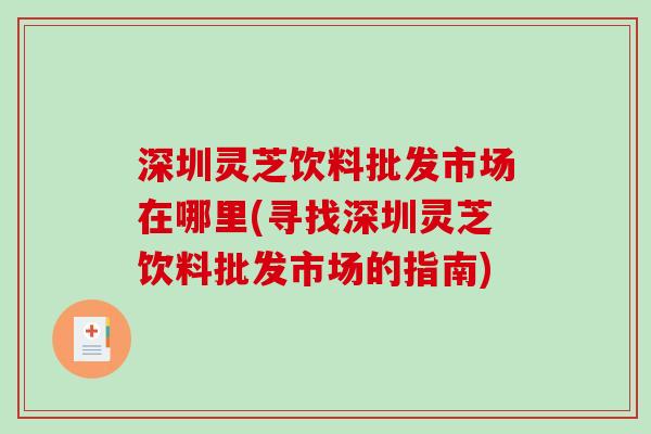 深圳灵芝饮料批发市场在哪里(寻找深圳灵芝饮料批发市场的指南)
