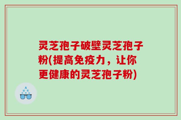 灵芝孢子破壁灵芝孢子粉(提高免疫力，让你更健康的灵芝孢子粉)
