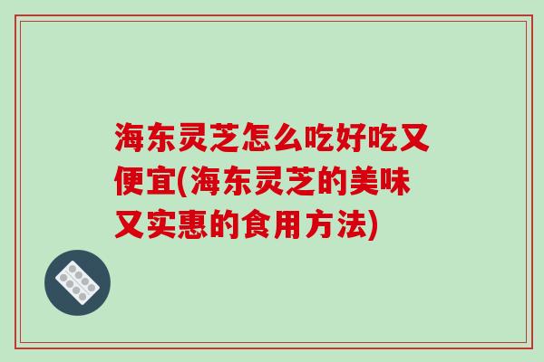 海东灵芝怎么吃好吃又便宜(海东灵芝的美味又实惠的食用方法)