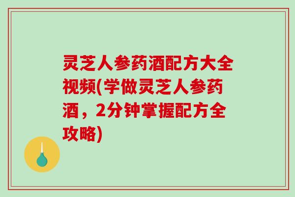 灵芝人参药酒配方大全视频(学做灵芝人参药酒，2分钟掌握配方全攻略)