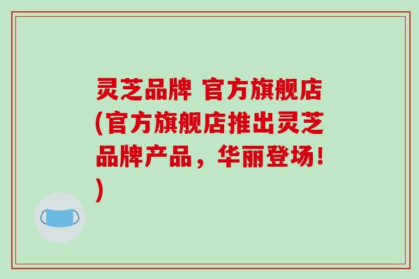 灵芝品牌 官方旗舰店(官方旗舰店推出灵芝品牌产品，华丽登场！)
