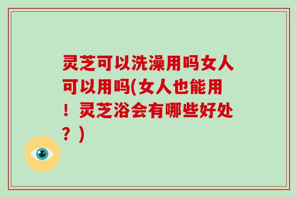 灵芝可以洗澡用吗女人可以用吗(女人也能用！灵芝浴会有哪些好处？)