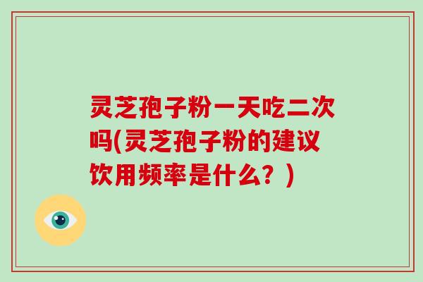 灵芝孢子粉一天吃二次吗(灵芝孢子粉的建议饮用频率是什么？)
