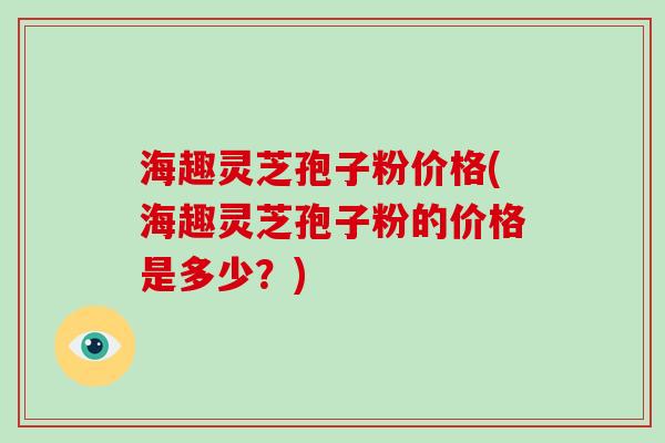 海趣灵芝孢子粉价格(海趣灵芝孢子粉的价格是多少？)