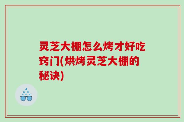 灵芝大棚怎么烤才好吃窍门(烘烤灵芝大棚的秘诀)