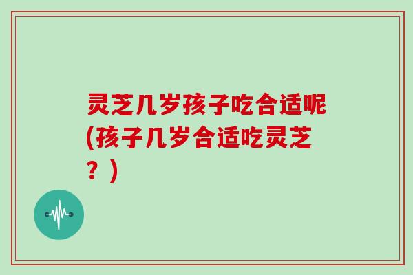 灵芝几岁孩子吃合适呢(孩子几岁合适吃灵芝？)