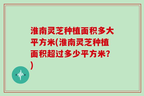 淮南灵芝种植面积多大平方米(淮南灵芝种植面积超过多少平方米？)