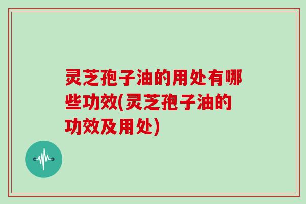 灵芝孢子油的用处有哪些功效(灵芝孢子油的功效及用处)