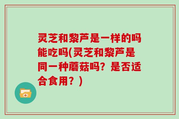 灵芝和黎芦是一样的吗能吃吗(灵芝和黎芦是同一种蘑菇吗？是否适合食用？)