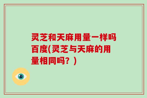 灵芝和天麻用量一样吗百度(灵芝与天麻的用量相同吗？)