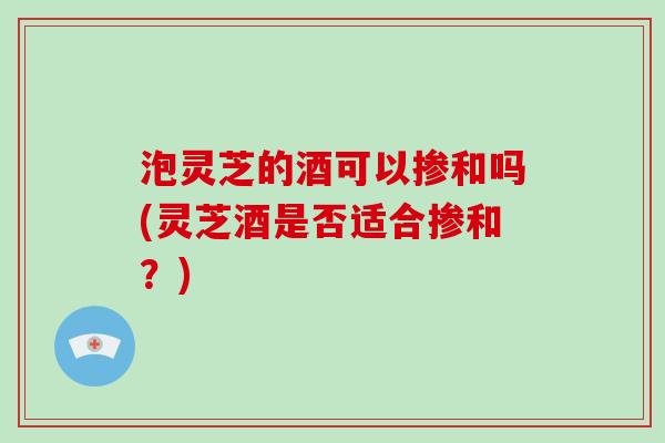泡灵芝的酒可以掺和吗(灵芝酒是否适合掺和？)