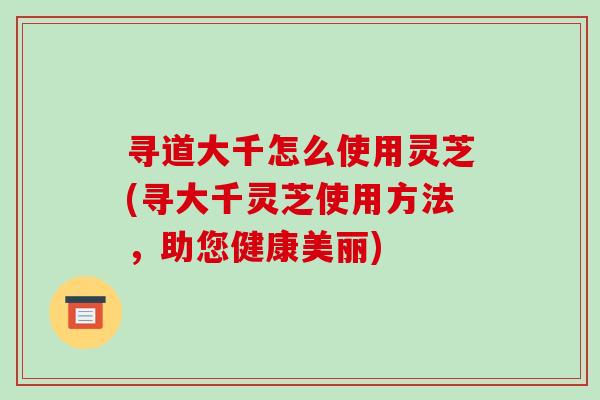 寻道大千怎么使用灵芝(寻大千灵芝使用方法，助您健康美丽)
