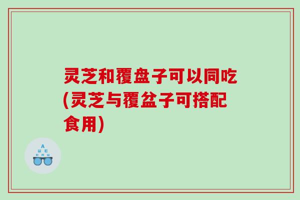 灵芝和覆盘子可以同吃(灵芝与覆盆子可搭配食用)